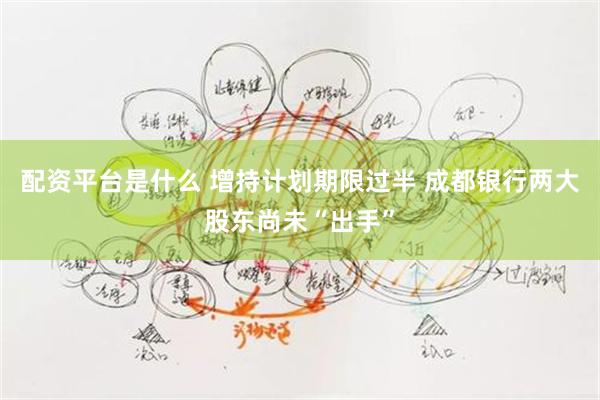 配资平台是什么 增持计划期限过半 成都银行两大股东尚未“出手”