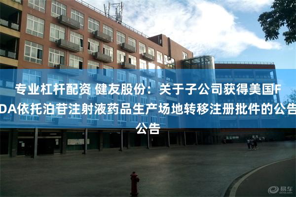 专业杠杆配资 健友股份：关于子公司获得美国FDA依托泊苷注射液药品生产场地转移注册批件的公告