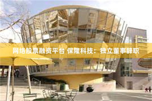 网络股票融资平台 保隆科技：独立董事辞职