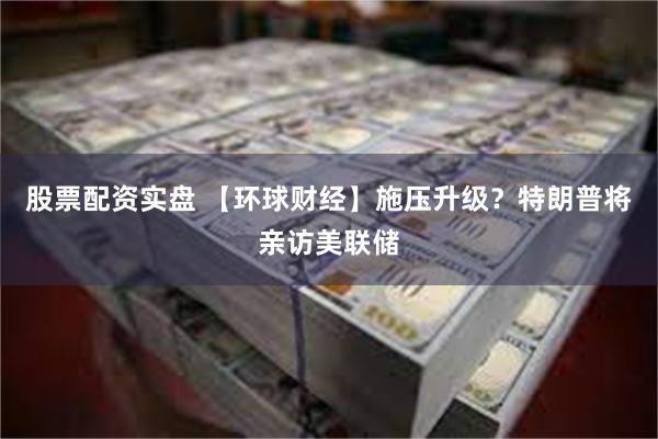 股票配资实盘 【环球财经】施压升级？特朗普将亲访美联储