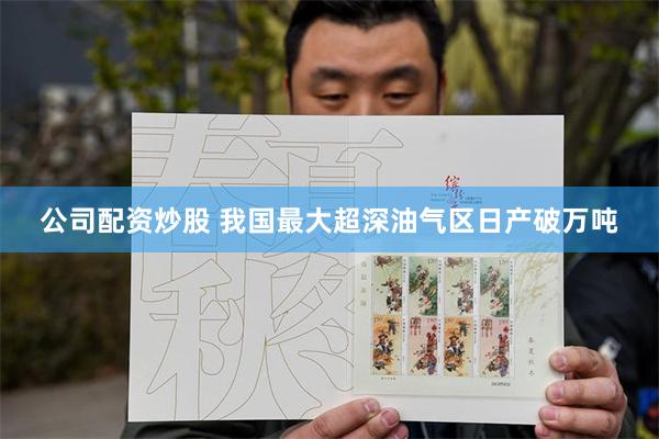 公司配资炒股 我国最大超深油气区日产破万吨