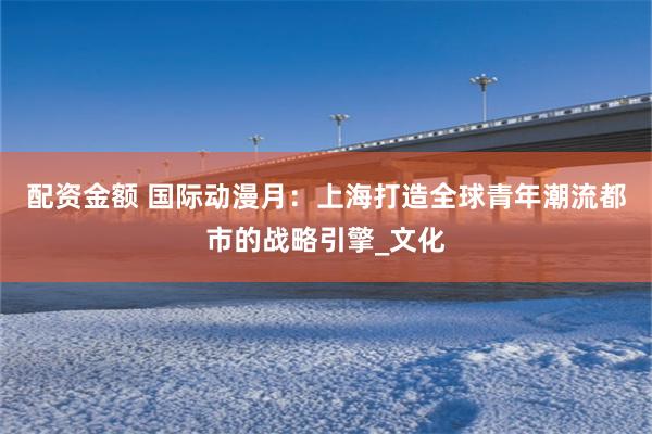 配资金额 国际动漫月：上海打造全球青年潮流都市的战略引擎_文化