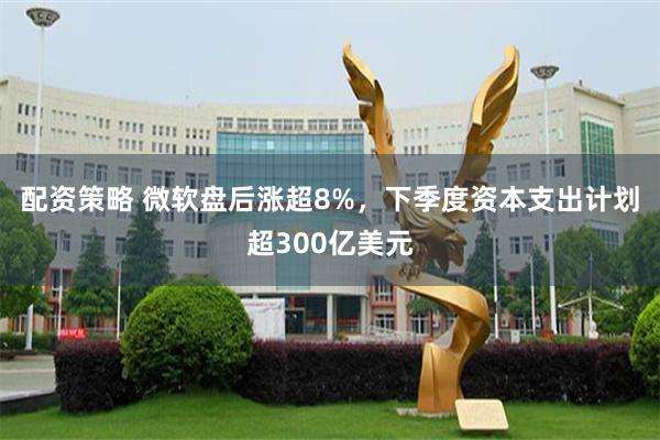 配资策略 微软盘后涨超8%，下季度资本支出计划超300亿美元