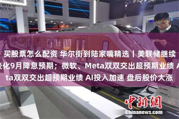 买股票怎么配资 华尔街到陆家嘴精选丨美联储继续按兵不动 鲍威尔还淡化9月降息预期；微软、Meta双双交出超预期业绩 AI投入加速 盘后股价大涨