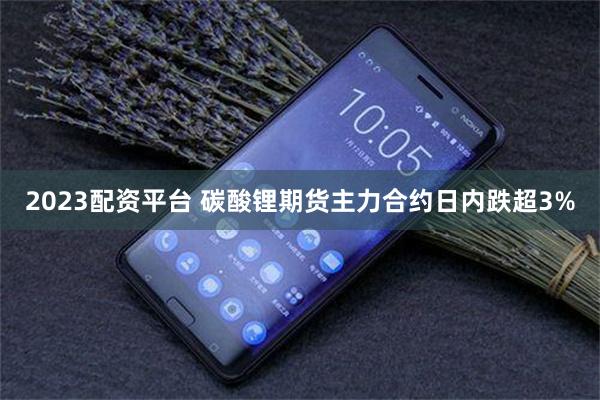 2023配资平台 碳酸锂期货主力合约日内跌超3%