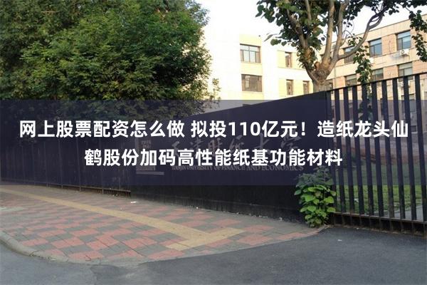 网上股票配资怎么做 拟投110亿元！造纸龙头仙鹤股份加码高性能纸基功能材料
