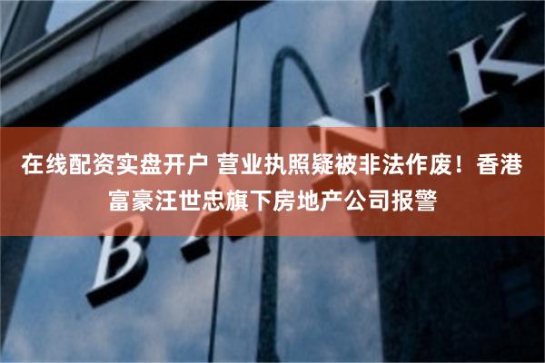 在线配资实盘开户 营业执照疑被非法作废！香港富豪汪世忠旗下房地产公司报警