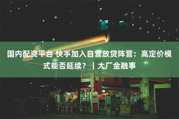 国内配资平台 快手加入自营放贷阵营：高定价模式能否延续？｜大厂金融事