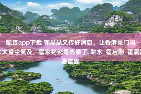 配资app下载 郭晶晶又传好消息，让香港豪门阔太太望尘莫及，霍家终究是高攀了_跳水_霍启刚_霍震霆