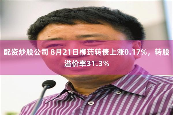 配资炒股公司 8月21日柳药转债上涨0.17%，转股溢价率31.3%