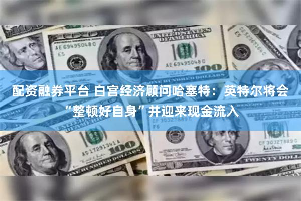配资融券平台 白宫经济顾问哈塞特：英特尔将会“整顿好自身”并迎来现金流入