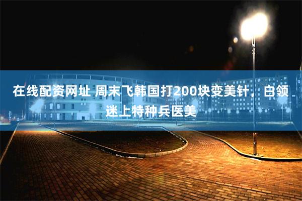 在线配资网址 周末飞韩国打200块变美针，白领迷上特种兵医美