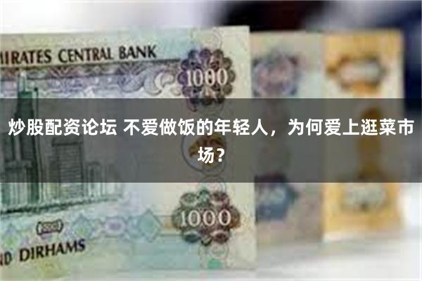 炒股配资论坛 不爱做饭的年轻人，为何爱上逛菜市场？