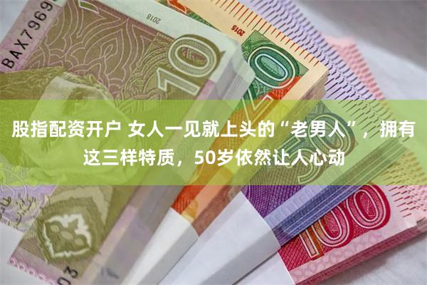 股指配资开户 女人一见就上头的“老男人”，拥有这三样特质，50岁依然让人心动