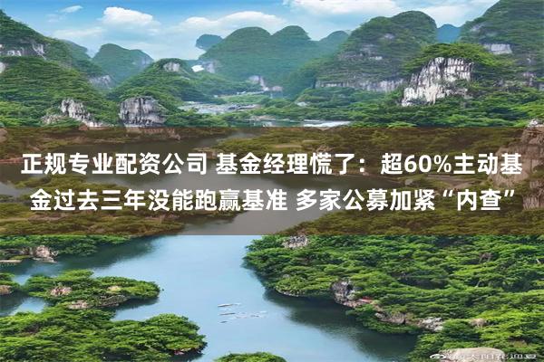 正规专业配资公司 基金经理慌了：超60%主动基金过去三年没能跑赢基准 多家公募加紧“内查”