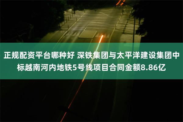 正规配资平台哪种好 深铁集团与太平洋建设集团中标越南河内地铁5号线项目合同金额8.86亿