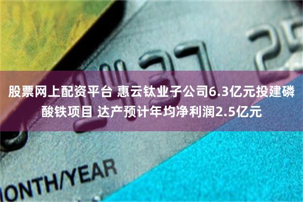 股票网上配资平台 惠云钛业子公司6.3亿元投建磷酸铁项目 达产预计年均净利润2.5亿元